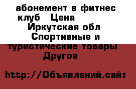 абонемент в фитнес-клуб › Цена ­ 10 000 - Иркутская обл. Спортивные и туристические товары » Другое   